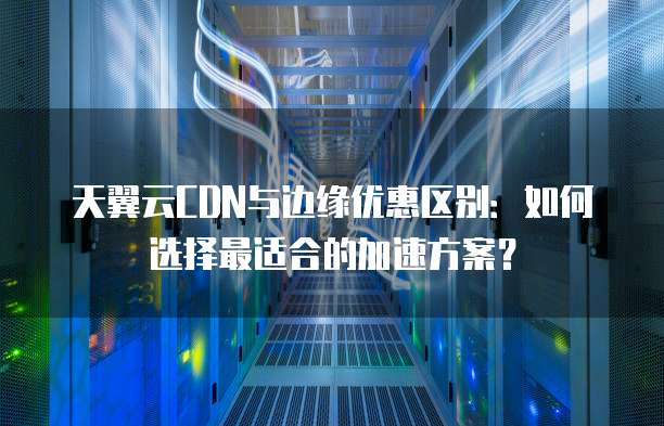 天翼云CDN与边缘优惠区别:如何选择最适合的加速方案?