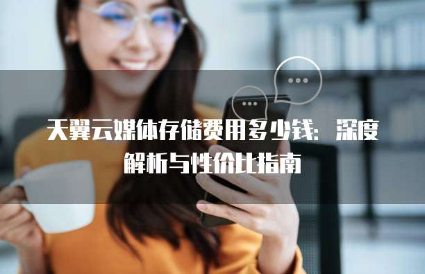 天翼云媒体存储费用多少钱：深度解析与性价比指南