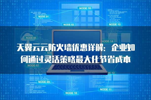 天翼云云防火墙优惠详解:企业如何通过灵活策略最大化节省成本