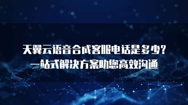 天翼云语音合成客服电话是多少?一站式解决方案助您高效沟通