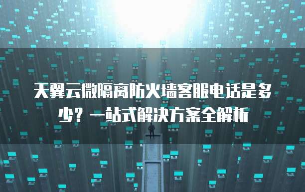 天翼云微隔离防火墙客服电话是多少?一站式解决方案全解析