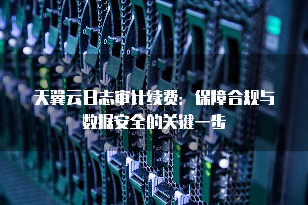 天翼云日志审计续费:保障合规与数据安全的关键一步