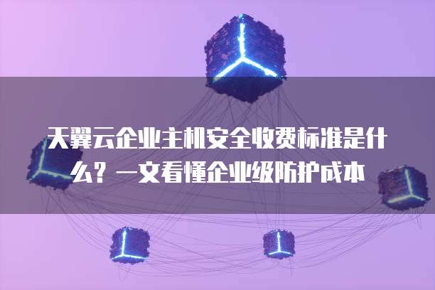 天翼云企业主机安全收费标准是什么?一文看懂企业级防护成本