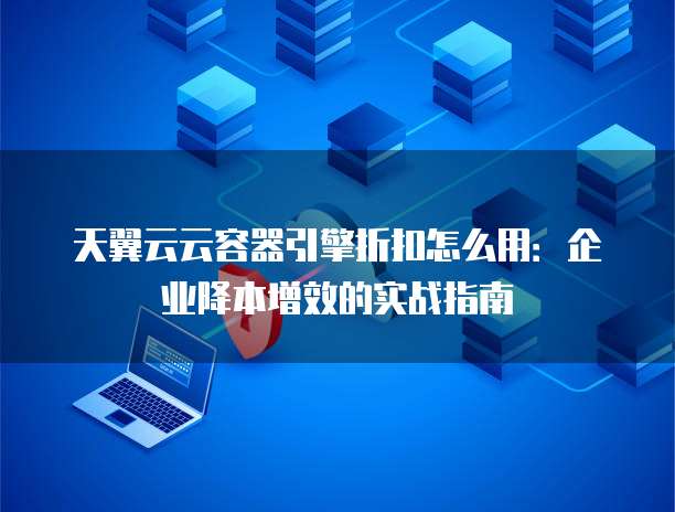 天翼云云容器引擎折扣怎么用:企业降本增效的实战指南