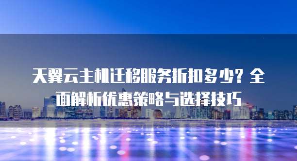 天翼云主机迁移服务折扣多少?全面解析优惠策略与选择技巧