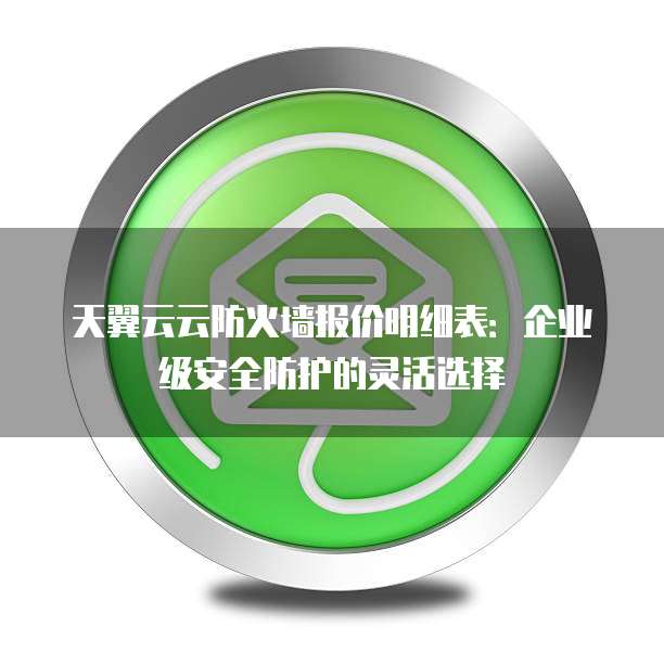天翼云云防火墙报价明细表：企业级安全防护的灵活选择