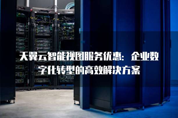 天翼云智能视图服务优惠:企业数字化转型的高效解决方案