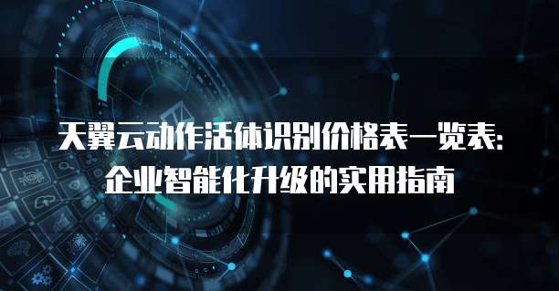 天翼云动作活体识别价格表一览表:企业智能化升级的实用指南