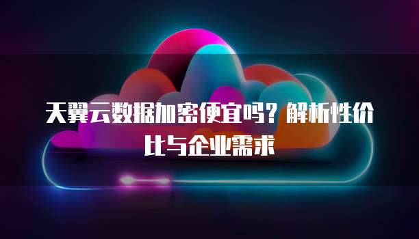 天翼云数据加密便宜吗?解析性价比与企业需求