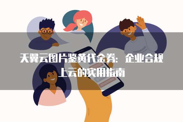 天翼云图片鉴黄代金券：企业合规上云的实用指南