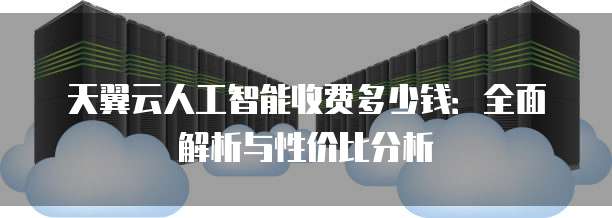 天翼云人工智能收费多少钱:全面解析与性价比分析