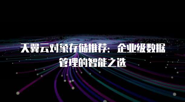 天翼云对象存储推荐:企业级数据管理的智能之选