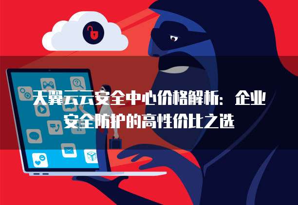 天翼云云安全中心价格解析:企业安全防护的高性价比之选
