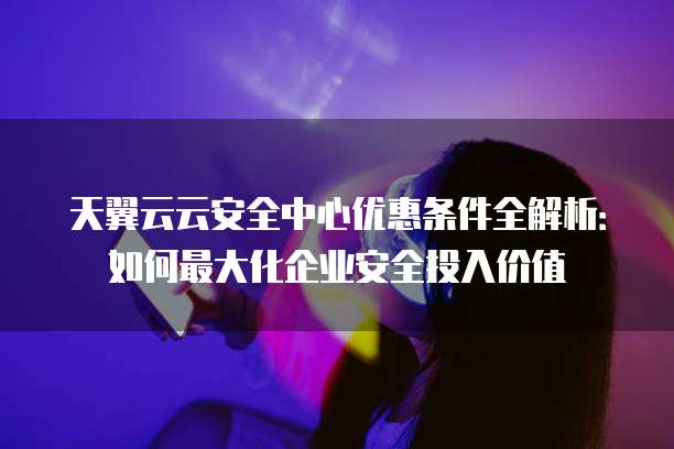 天翼云云安全中心优惠条件全解析:如何最大化企业安全投入价值