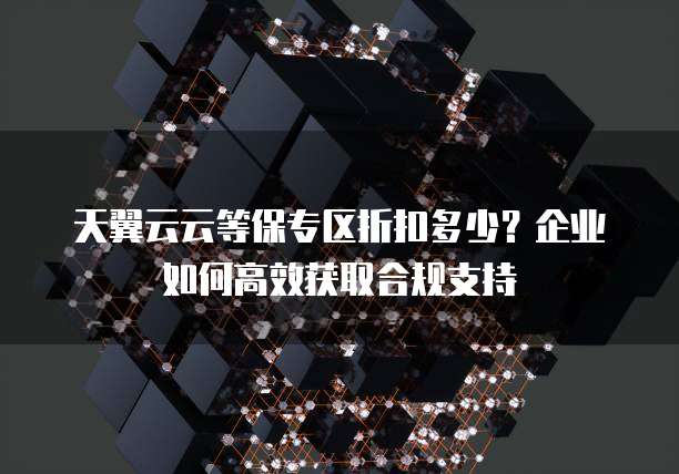 天翼云云等保专区折扣多少?企业如何高效获取合规支持