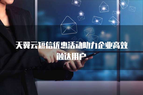 天翼云短信优惠活动助力企业高效触达用户