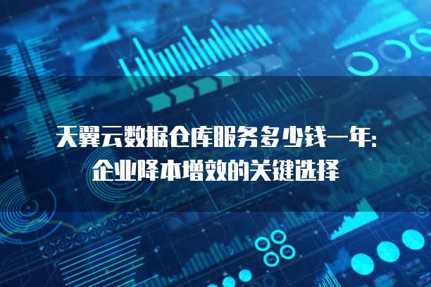 天翼云数据仓库服务多少钱一年:企业降本增效的关键选择