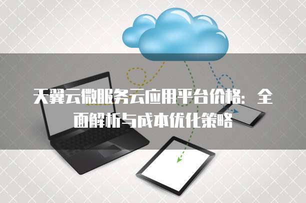 天翼云微服务云应用平台价格:全面解析与成本优化策略