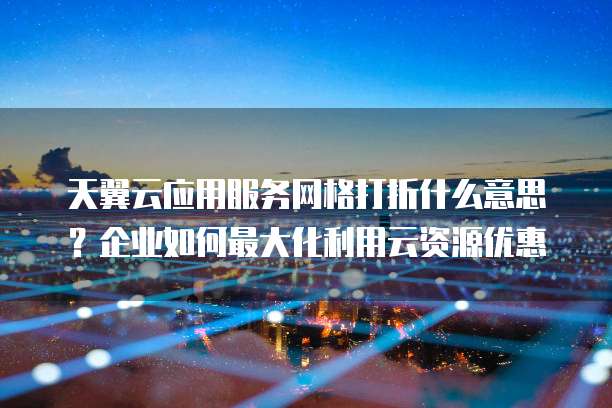 天翼云应用服务网格打折什么意思?企业如何最大化利用云资源优惠