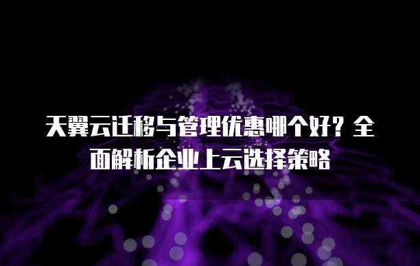 天翼云迁移与管理优惠哪个好?全面解析企业上云选择策略