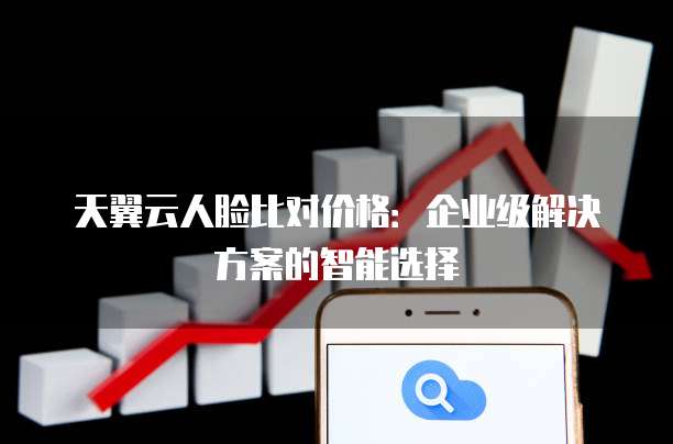 天翼云人脸比对价格:企业级解决方案的智能选择