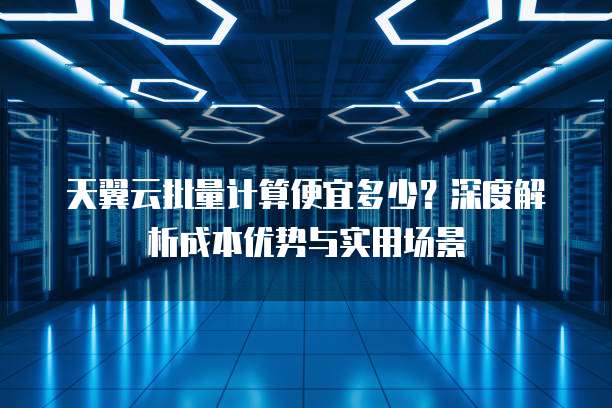 天翼云批量计算便宜多少?深度解析成本优势与实用场景