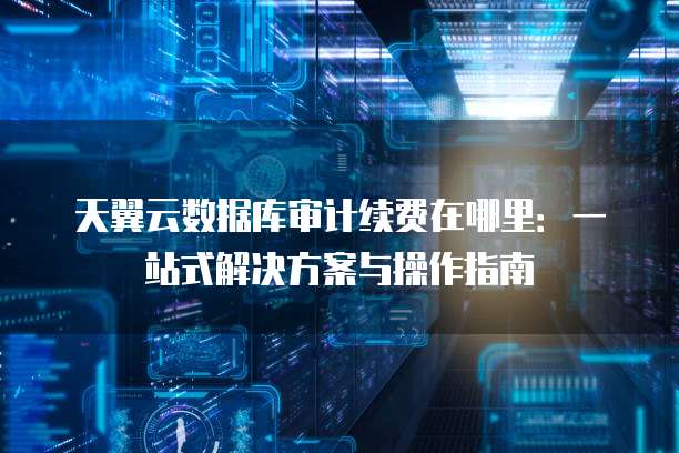 天翼云数据库审计续费在哪里:一站式解决方案与操作指南