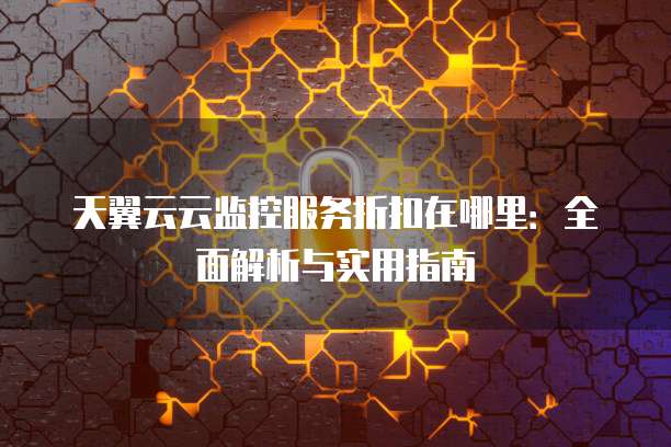 天翼云云监控服务折扣在哪里:全面解析与实用指南