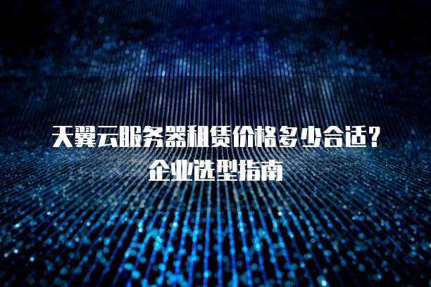 天翼云服务器租赁价格多少合适?企业选型指南