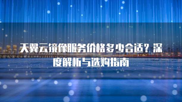 天翼云镜像服务价格多少合适？深度解析与选购指南