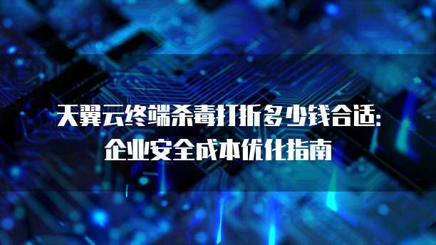 天翼云终端杀毒打折多少钱合适:企业安全成本优化指南