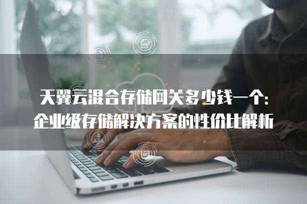 天翼云混合存储网关多少钱一个:企业级存储解决方案的性价比解析