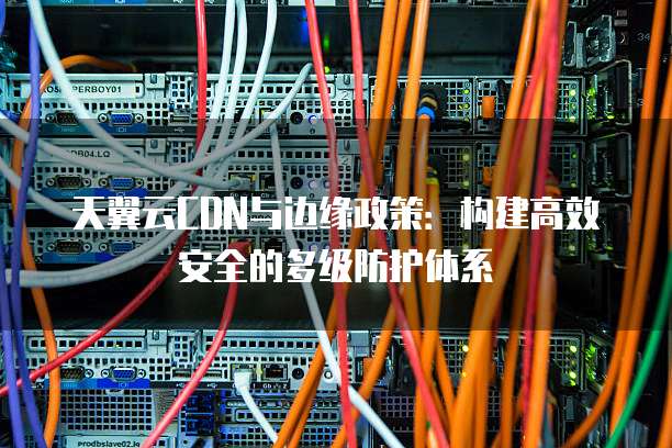 天翼云CDN与边缘政策:构建高效安全的多级防护体系