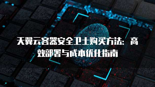 天翼云容器安全卫士购买方法:高效部署与成本优化指南