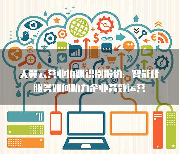 天翼云营业执照识别报价:智能化服务如何助力企业高效运营