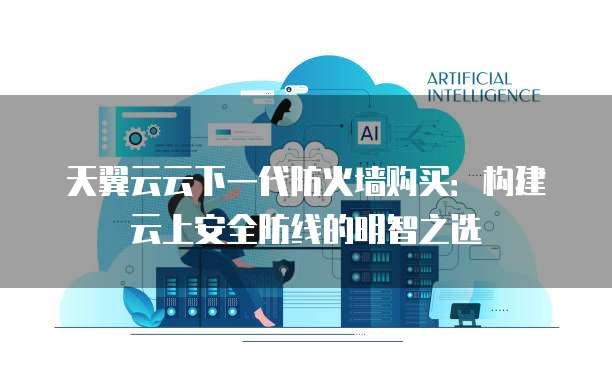 天翼云云下一代防火墙购买:构建云上安全防线的明智之选
