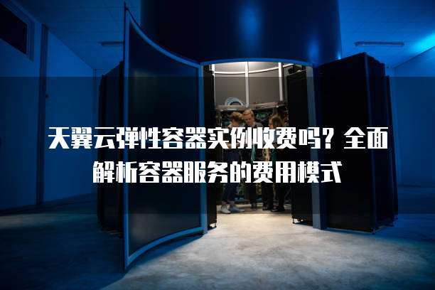 天翼云弹性容器实例收费吗？全面解析容器服务的费用模式