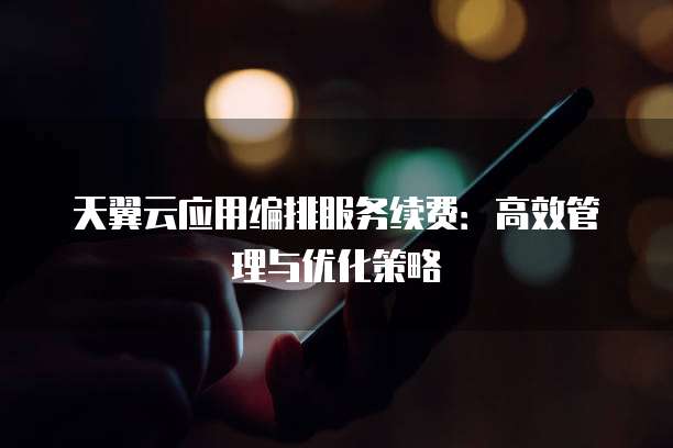 天翼云应用编排服务续费：高效管理与优化策略