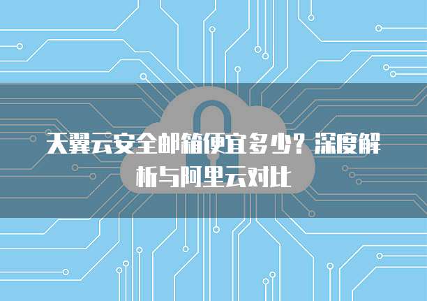 天翼云安全邮箱便宜多少?深度解析与阿里云对比