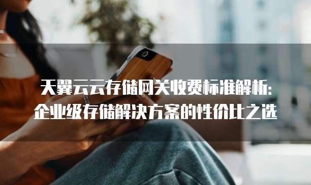 天翼云云存储网关收费标准解析:企业级存储解决方案的性价比之选
