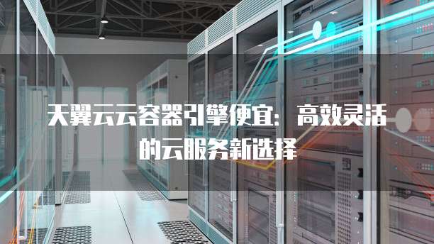 天翼云云容器引擎便宜:高效灵活的云服务新选择