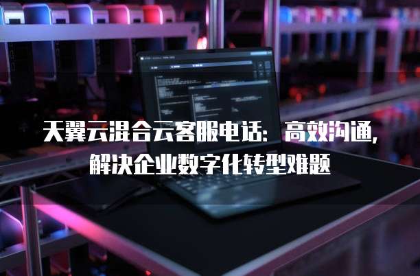 天翼云混合云客服电话:高效沟通,解决企业数字化转型难题