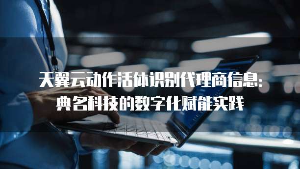 天翼云动作活体识别代理商信息:典名科技的数字化赋能实践