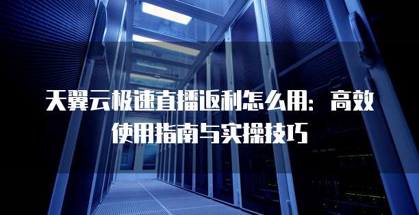 天翼云极速直播返利怎么用:高效使用指南与实操技巧