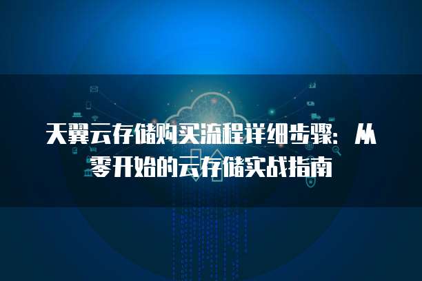 天翼云存储购买流程详细步骤:从零开始的云存储实战指南