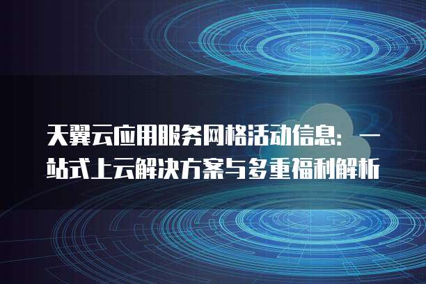 天翼云应用服务网格活动信息:一站式上云解决方案与多重福利解析