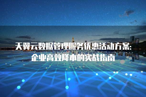 天翼云数据管理服务优惠活动方案:企业高效降本的实战指南