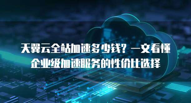 天翼云全站加速多少钱？一文看懂企业级加速服务的性价比选择