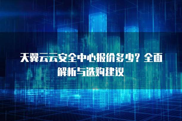 天翼云云安全中心报价多少?全面解析与选购建议