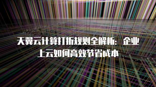 天翼云计算打折规则全解析：企业上云如何高效节省成本
